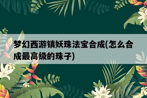 夢幻西游鎮妖珠法寶合成，怎么合成最高級的珠子-圖1