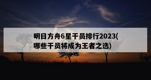 明日方舟6星干員排行2023，哪些干員將成為王者之選-圖1
