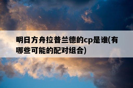 明日方舟拉普蘭德的cp是誰，有哪些可能的配對組合-圖1