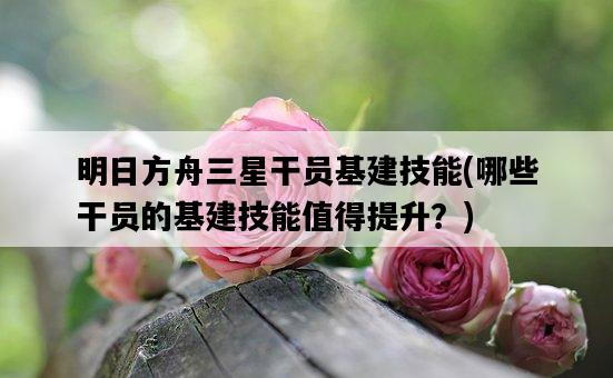 明日方舟三星干員基建技能，哪些干員的基建技能值得提升？-圖1