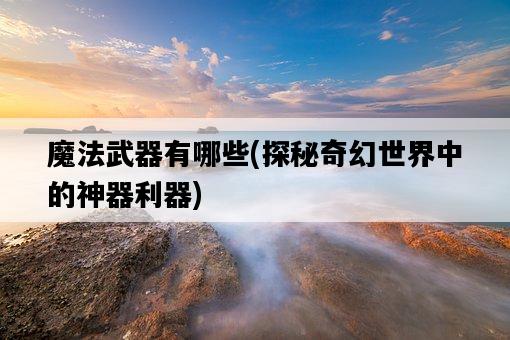 魔法武器有哪些，探秘奇幻世界中的神器利器-圖1
