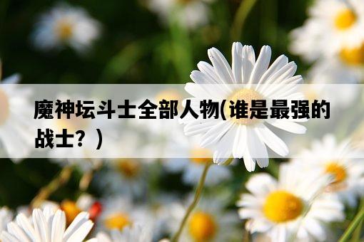 魔神壇斗士全部人物，誰是最強的戰士？-圖1