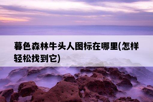暮色森林牛頭人圖標在哪里，怎樣輕松找到它-圖1