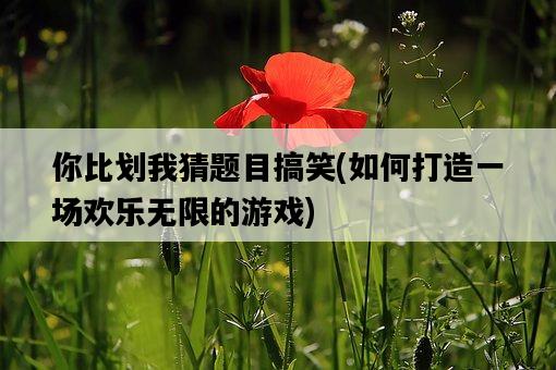 你比劃我猜題目搞笑，如何打造一場歡樂無限的游戲-圖1