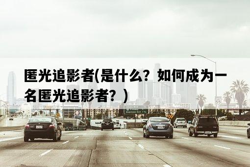 匿光追影者，是什么？如何成為一名匿光追影者？-圖1