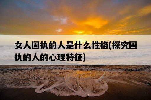 女人固執的人是什么性格，探究固執的人的心理特征-圖1
