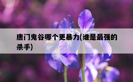 唐門鬼谷哪個更暴力，誰是最強的殺手-圖1