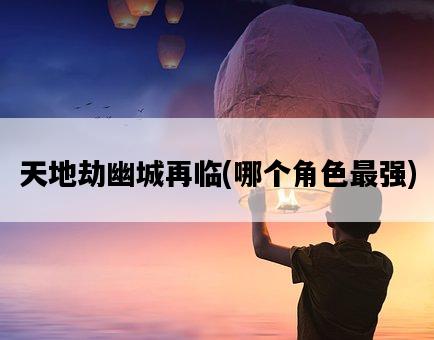 天地劫幽城再臨，哪個角色最強-圖1