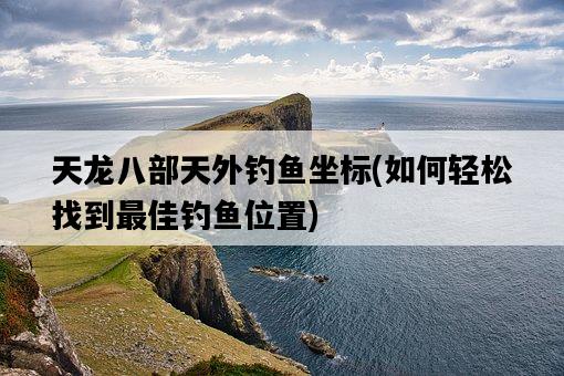 天龍八部天外釣魚坐標，如何輕松找到最佳釣魚位置-圖1