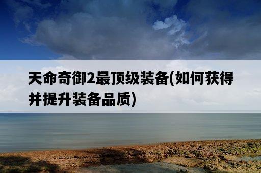天命奇御2最頂級裝備，如何獲得并提升裝備品質-圖1