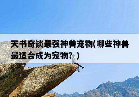 天書奇談最強神獸寵物，哪些神獸最適合成為寵物？-圖1