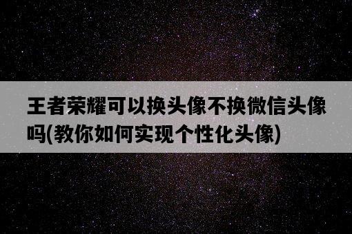 王者榮耀可以換頭像不換微信頭像嗎，教你如何實現個性化頭像-圖1
