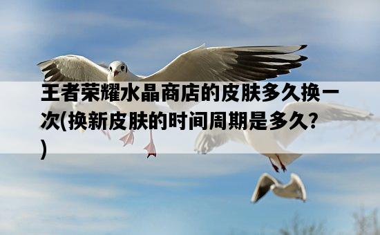 王者榮耀水晶商店的皮膚多久換一次，換新皮膚的時間周期是多久？-圖1