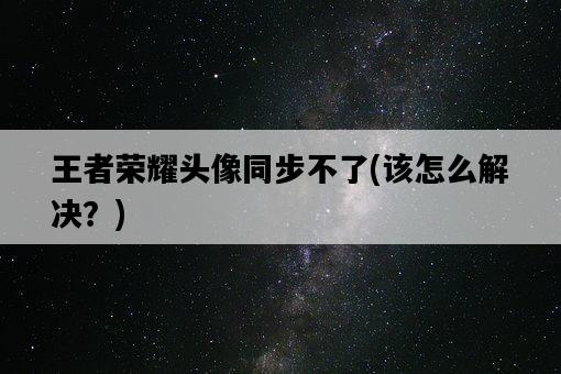 王者榮耀頭像同步不了，該怎么解決？-圖1