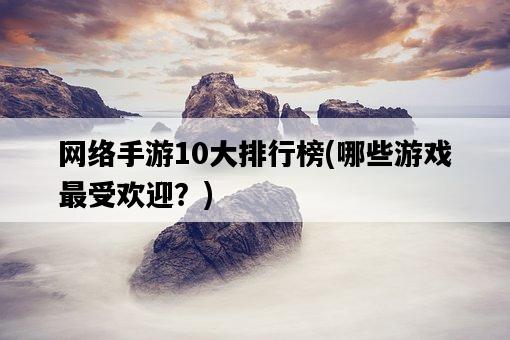 網絡手游10大排行榜，哪些游戲最受歡迎？-圖1