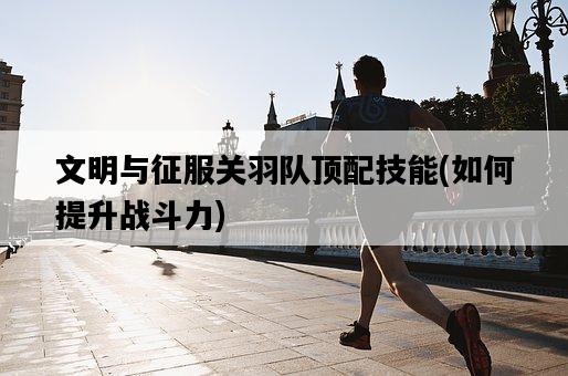 文明與征服關羽隊頂配技能，如何提升戰斗力-圖1