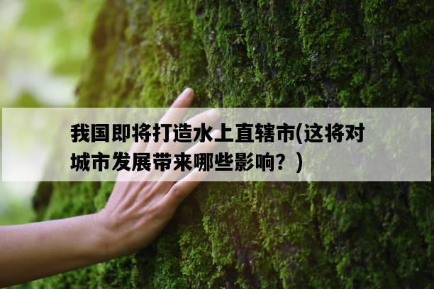 我國即將打造水上直轄市，這將對城市發展帶來哪些影響？-圖1