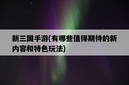 新三國手游，有哪些值得期待的新內容和特色玩法-圖1
