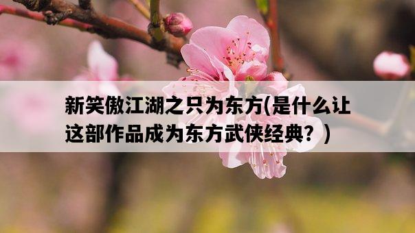 新笑傲江湖之只為東方，是什么讓這部作品成為東方武俠經典？-圖1