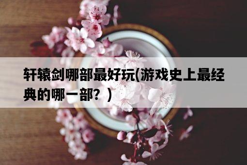 軒轅劍哪部最好玩，游戲史上最經典的哪一部？-圖1