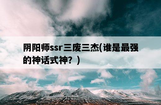 陰陽師ssr三廢三杰，誰是最強的神話式神？-圖1