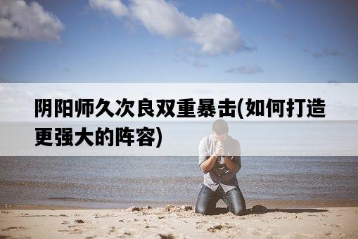 陰陽師久次良雙重暴擊，如何打造更強大的陣容-圖1