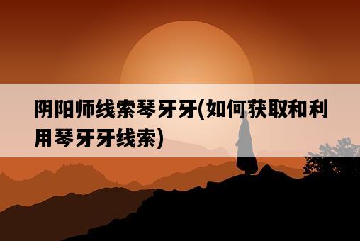 陰陽師線索琴牙牙，如何獲取和利用琴牙牙線索-圖1