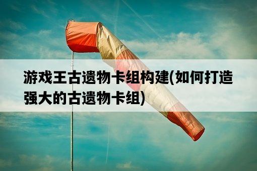游戲王古遺物卡組構建，如何打造強大的古遺物卡組-圖1