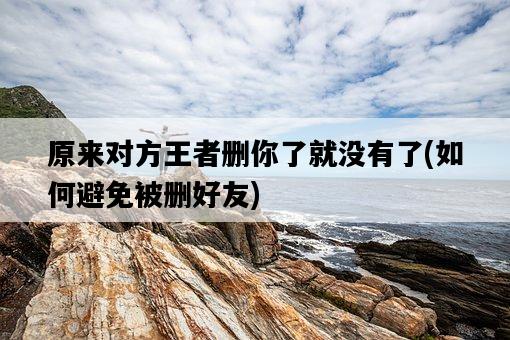 原來對方王者刪你了就沒有了，如何避免被刪好友-圖1