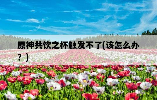 原神共飲之杯觸發不了，該怎么辦？-圖1