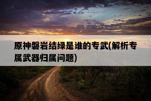原神磐巖結綠是誰的專武，解析專屬武器歸屬問題-圖1