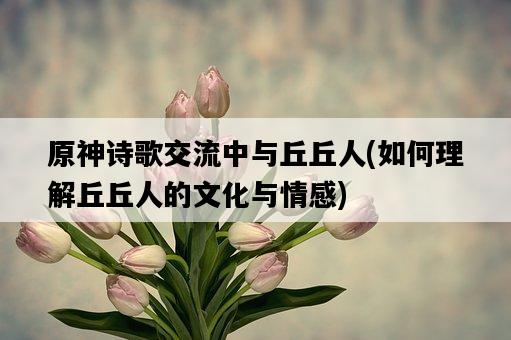 原神詩歌交流中與丘丘人，如何理解丘丘人的文化與情感-圖1