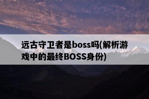 遠古守衛者是boss嗎，解析游戲中的最終BOSS身份-圖1