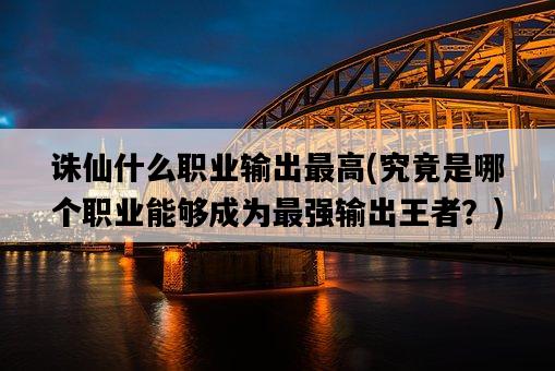 誅仙什么職業輸出最高，究竟是哪個職業能夠成為最強輸出王者？-圖1