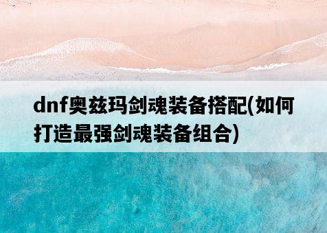 dnf奧茲瑪劍魂裝備搭配，如何打造最強劍魂裝備組合-圖1