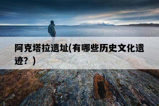 阿克塔拉遺址，有哪些歷史文化遺跡？-圖1