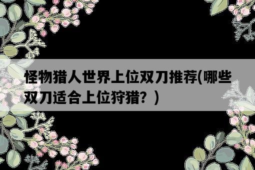 怪物獵人世界上位雙刀推薦，哪些雙刀適合上位狩獵？-圖1