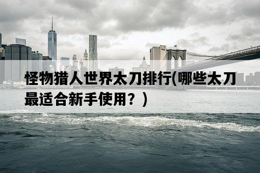 怪物獵人世界太刀排行，哪些太刀最適合新手使用？-圖1