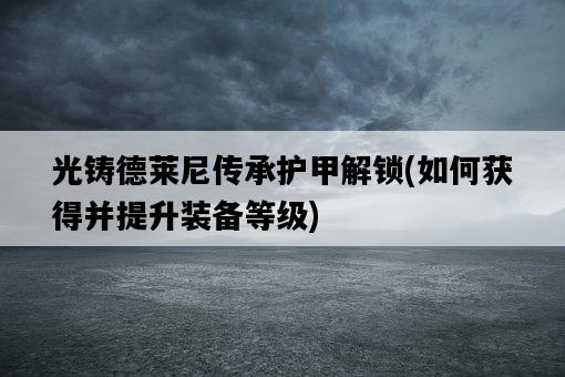 光鑄德萊尼傳承護甲解鎖，如何獲得并提升裝備等級-圖1