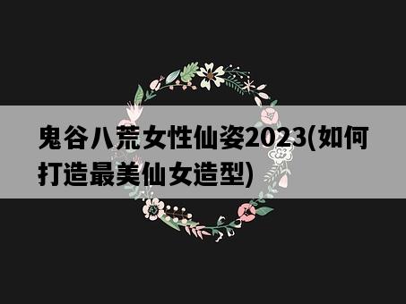 鬼谷八荒女性仙姿2023，如何打造最美仙女造型-圖1