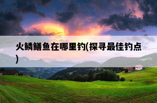 火鱗鱔魚在哪里釣，探尋最佳釣點-圖1