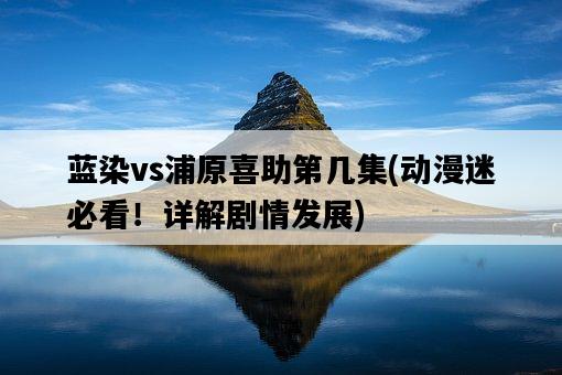 藍染vs浦原喜助第幾集，動漫迷必看！詳解劇情發展-圖1