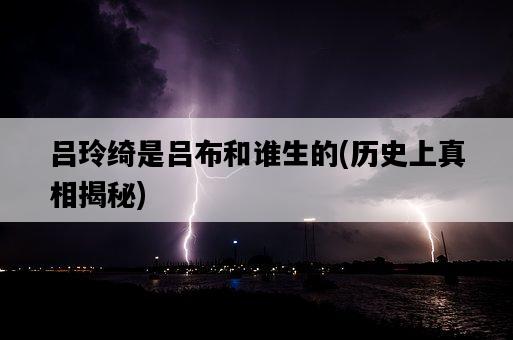 呂玲綺是呂布和誰生的，歷史上真相揭秘-圖1