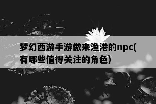 夢幻西游手游傲來漁港的npc，有哪些值得關注的角色-圖1