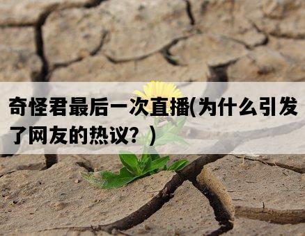 奇怪君最后一次直播，為什么引發了網友的熱議？-圖1