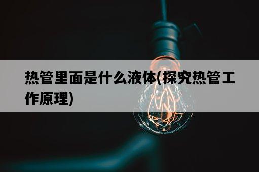 熱管里面是什么液體，探究熱管工作原理-圖1
