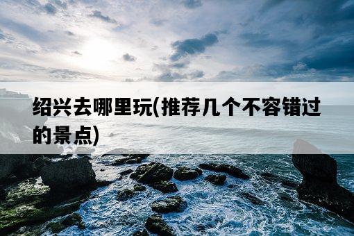 紹興去哪里玩，推薦幾個不容錯過的景點-圖1