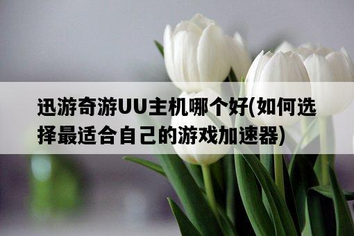 迅游奇游UU主機哪個好，如何選擇最適合自己的游戲加速器-圖1