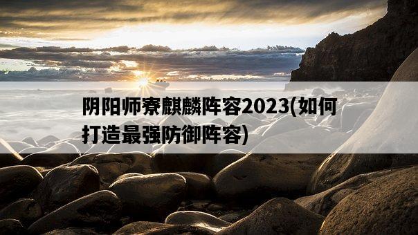 陰陽師寮麒麟陣容2023，如何打造最強防御陣容-圖1