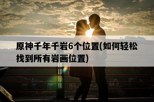 原神千年千巖6個位置，如何輕松找到所有巖畫位置-圖1